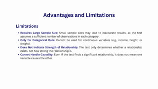 Advantages and Limitations
Requires Large Sample Size: Small sample sizes may lead to inaccurate results, as the test
assumes a sufficient number of observations in each category.
Only for Categorical Data: Cannot be used for continuous variables (e.g., income, height, or
weight).
Does Not Indicate Strength of Relationship: The test only determines whether a relationship
exists, not how strong the relationship is.
Cannot Handle Causality: Even if the test finds a significant relationship, it does not mean one
variable causes the other.
Limitations
 