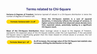 Terms related to Chi-Square
Variance & Degrees of Freedom: Variance (spread of values) in a Chi-Square distribution is twice the
number of degrees of freedom (df).
Formula: Variance (σ2)= 2 x df
Since the Chi-Square statistic is a sum of squared
deviations, it inherently reflects the concept of variance. A
higher variance indicates that observed values deviate more
from expected values, potentially leading to a significant
Chi-Square result.
Mean of the Chi-Square Distribution: Mean (average value) is equal to the degrees of freedom,
represents the expected value of the Chi-Square statistic under the null hypothesis. If the calculated
Chi-Square value is significantly greater than the mean (based on critical values or p-value), the null
hypothesis may be rejected
Formula: Mean (μ) = df
As df increases, the average value of the Chi-Square test statistic also
increases, shifting the distribution to the right.
 