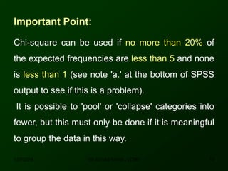 Important Point:
Chi-square can be used if no more than 20% of
the expected frequencies are less than 5 and none
is less than 1 (see note 'a.' at the bottom of SPSS
output to see if this is a problem).
It is possible to 'pool' or 'collapse' categories into
fewer, but this must only be done if it is meaningful
to group the data in this way.
12/7/2016 14DR ATHAR KHAN - LCMD
 