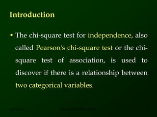 Introduction
• The chi-square test for independence, also
called Pearson's chi-square test or the chi-
square test of association, is used to
discover if there is a relationship between
two categorical variables.
12/7/2016 3DR ATHAR KHAN - LCMD
 