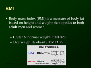 BMI
• Body mass index (BMI) is a measure of body fat
based on height and weight that applies to both
adult men and women.
– Under & normal weight: BMI <25
– Overweight & obesity: BMI ≥ 25
12/7/2016 4DR ATHAR KHAN - LCMD
 