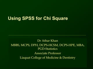 Using SPSS for Chi Square
Dr Athar Khan
MBBS, MCPS, DPH, DCPS-HCSM, DCPS-HPE, MBA,
PGD-Statistics
Associate Professor
Liaquat College of Medicine & Dentistry
 