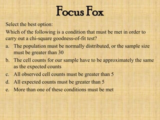 Focus Fox
Select the best option:
Which of the following is a condition that must be met in order to
carry out a chi-square goodness-of-fit test?
a. The population must be normally distributed, or the sample size
must be greater than 30
b. The cell counts for our sample have to be approximately the same
as the expected counts
c. All observed cell counts must be greater than 5
d. All expected counts must be greater than 5
e. More than one of these conditions must be met
 