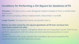 Conditions for Performing a Chi-Square for Goodness of Fit
Random: The data come a well-designed random sample or from a randomized
experiment
10%: When sampling without replacement, check that n ≤ (1/10)N.
Large Counts: All expected counts are greater than 5
Before we start using the chi-square goodness-of-fit test, we have two
important cautions to offer.
•The chi-square test statistic compares observed and expected counts. Don’t try to
perform calculations with the observed and expected proportions in each
category.
•When checking the Large Sample Size condition, be sure to examine the
expected counts, not the observed counts.
 