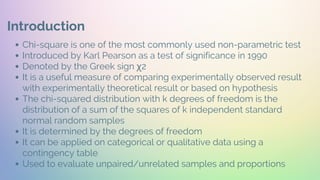 Introduction
Chi-square is one of the most commonly used non-parametric test
Introduced by Karl Pearson as a test of significance in 1990
Denoted by the Greek sign χ2
It is a useful measure of comparing experimentally observed result
with experimentally theoretical result or based on hypothesis
The chi-squared distribution with k degrees of freedom is the
distribution of a sum of the squares of k independent standard
normal random samples
It is determined by the degrees of freedom
It can be applied on categorical or qualitative data using a
contingency table
Used to evaluate unpaired/unrelated samples and proportions
 