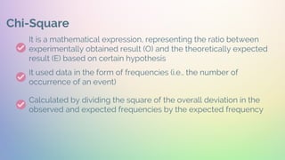 Chi-Square
It is a mathematical expression, representing the ratio between
experimentally obtained result (O) and the theoretically expected
result (E) based on certain hypothesis
It used data in the form of frequencies (i.e., the number of
occurrence of an event)
Calculated by dividing the square of the overall deviation in the
observed and expected frequencies by the expected frequency
 