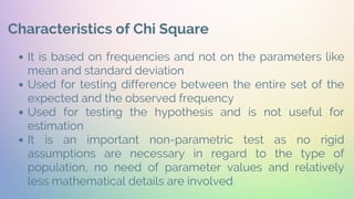 Characteristics of Chi Square
It is based on frequencies and not on the parameters like
mean and standard deviation
Used for testing difference between the entire set of the
expected and the observed frequency
Used for testing the hypothesis and is not useful for
estimation
It is an important non-parametric test as no rigid
assumptions are necessary in regard to the type of
population, no need of parameter values and relatively
less mathematical details are involved
 