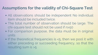 Assumptions for the validity of Chi-Square Test
All observations should be independent No individual
item should be included twice.
The total number of observation should be large. The
chi-square test should not be used if n>50
For comparison purpose, the data must be in original
units
If the theoretical frequencies is <5, then we pool it with
either preceding or succeeding frequency, so that the
resulting sum is >5
 