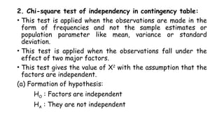 2. Chi-square test of independency in contingency table:
• This test is applied when the observations are made in the
form of frequencies and not the sample estimates or
population parameter like mean, variance or standard
deviation.
• This test is applied when the observations fall under the
effect of two major factors.
• This test gives the value of X2
with the assumption that the
factors are independent.
(a) Formation of hypothesis:
HO : Factors are independent
HA : They are not independent
 