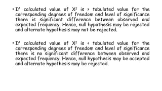 • If calculated value of X2
is > tabulated value for the
corresponding degrees of freedom and level of significance
there is significant difference between observed and
expected frequency. Hence, null hypothesis may be rejected
and alternate hypothesis may not be rejected.
• If calculated value of X2
is < tabulated value for the
corresponding degrees of freedom and level of significance
there is no significant difference between observed and
expected frequency. Hence, null hypothesis may be accepted
and alternate hypothesis may be rejected.
 