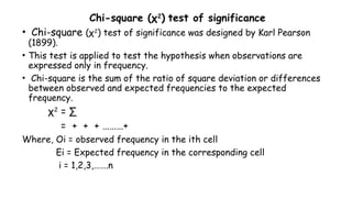 Chi-square (χ2
) test of significance
• Chi-square (χ2
) test of significance was designed by Karl Pearson
(1899).
• This test is applied to test the hypothesis when observations are
expressed only in frequency.
• Chi-square is the sum of the ratio of square deviation or differences
between observed and expected frequencies to the expected
frequency.
χ2
= ∑
= + + + ………+
Where, Oi = observed frequency in the ith cell
Ei = Expected frequency in the corresponding cell
i = 1,2,3,…….n
 