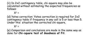 (ii) In 2x2 contingency table, chi-square may also be
calculated without estimating the expected frequencies as
follows:
X2
=
(d) Yates correction: Yates correction is required for 2x2
contingency table if frequency in any cell is 5 or less than 5.
Under this situation the corrected chi-square,
X2
=
(e) Comparison and conclusions are made in the same way as
done for Chi-square test of Goodness of Fit.
 
