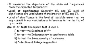 • It measures the departure of the observed frequencies
from the expected frequencies.
• Level of significance: Generally 5% and 1% level of
significance are used where there are risk of 5% and 1%.
• Level of significance is the level of possible error that we
may commit in our conclusion or inferences in the testing of
hypothesis.
Use of X2
test: Chi-square test is used :-
i.) to test the Goodness of fit
ii) to test the Independency in contingency table
iii) to test the Homogeneity of variances
iv) Detection of linkage in genetics
 