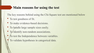 Main reasons for using the test
The key reasons behind using the Chi-Square test are mentioned below
 To test goodness of fit.
 To make evidence-based decisions.
 To handle large sample sizes easily.
 To Identify non-random associations.
 To test the Independence between variables.
 To validate hypotheses in categorical data.
 