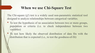 When we use Chi-Square Test
The Chi-square (χ²) test is a widely used non-parametric statistical tool
designed to analyze relationships between categorical variables.
 To test the hypothesis of no association between two or more groups,
population or criteria (i.e. to check independence between two
variables)
 To test how likely the observed distribution of data fits with the
distribution that is expected (i.e., to test the goodness-of-fit)
 