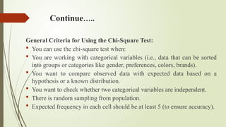 Continue…..
General Criteria for Using the Chi-Square Test:
 You can use the chi-square test when:
 You are working with categorical variables (i.e., data that can be sorted
into groups or categories like gender, preferences, colors, brands).
 You want to compare observed data with expected data based on a
hypothesis or a known distribution.
 You want to check whether two categorical variables are independent.
 There is random sampling from population.
 Expected frequency in each cell should be at least 5 (to ensure accuracy).
 
