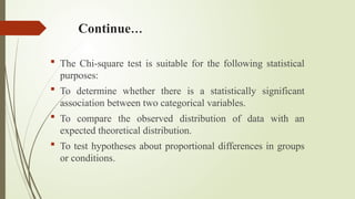 Continue…
 The Chi-square test is suitable for the following statistical
purposes:
 To determine whether there is a statistically significant
association between two categorical variables.
 To compare the observed distribution of data with an
expected theoretical distribution.
 To test hypotheses about proportional differences in groups
or conditions.
 