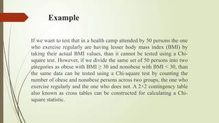 Example
If we want to test that in a health camp attended by 50 persons the one
who exercise regularly are having lesser body mass index (BMI) by
taking their actual BMI values, than it cannot be tested using a Chi-
square test. However, if we divide the same set of 50 persons into two
categories as obese with BMI ≥ 30 and nonobese with BMI < 30, than
the same data can be tested using a Chi-square test by counting the
number of obese and nonobese persons across two groups, the one who
exercise regularly and the one who does not. A 2×2 contingency table
also known as cross tables can be constructed for calculating a Chi-
square statistic.
 