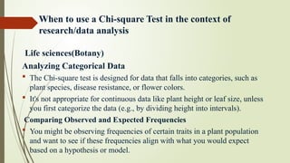 When to use a Chi-square Test in the context of
research/data analysis
Life sciences(Botany)
Analyzing Categorical Data
 The Chi-square test is designed for data that falls into categories, such as
plant species, disease resistance, or flower colors.
 It's not appropriate for continuous data like plant height or leaf size, unless
you first categorize the data (e.g., by dividing height into intervals).
Comparing Observed and Expected Frequencies
 You might be observing frequencies of certain traits in a plant population
and want to see if these frequencies align with what you would expect
based on a hypothesis or model.
 