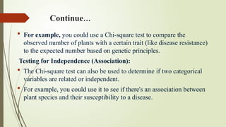 Continue…
 For example, you could use a Chi-square test to compare the
observed number of plants with a certain trait (like disease resistance)
to the expected number based on genetic principles.
Testing for Independence (Association):
 The Chi-square test can also be used to determine if two categorical
variables are related or independent.
 For example, you could use it to see if there's an association between
plant species and their susceptibility to a disease.
 