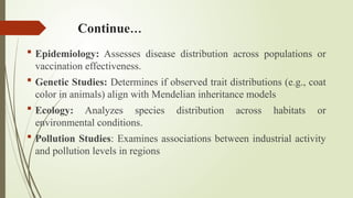 Continue…
 Epidemiology: Assesses disease distribution across populations or
vaccination effectiveness.
 Genetic Studies: Determines if observed trait distributions (e.g., coat
color in animals) align with Mendelian inheritance models
 Ecology: Analyzes species distribution across habitats or
environmental conditions.
 Pollution Studies: Examines associations between industrial activity
and pollution levels in regions
 