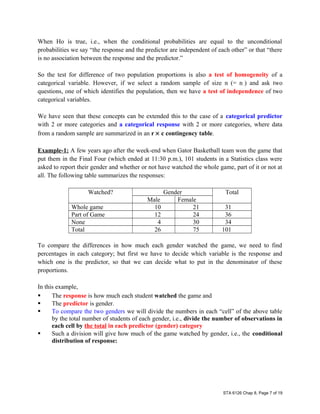 When Ho is true, i.e., when the conditional probabilities are equal to the unconditional
probabilities we say “the response and the predictor are independent of each other” or that “there
is no association between the response and the predictor.”
So the test for difference of two population proportions is also a test of homogeneity of a
categorical variable. However, if we select a random sample of size n (= n..) and ask two
questions, one of which identifies the population, then we have a test of independence of two
categorical variables.
We have seen that these concepts can be extended this to the case of a categorical predictor
with 2 or more categories and a categorical response with 2 or more categories, where data
from a random sample are summarized in an r × c contingency table.
Example-1: A few years ago after the week-end when Gator Basketball team won the game that
put them in the Final Four (which ended at 11:30 p.m.), 101 students in a Statistics class were
asked to report their gender and whether or not have watched the whole game, part of it or not at
all. The following table summarizes the responses:
Watched? Gender Total
Male Female
Whole game 10 21 31
Part of Game 12 24 36
None 4 30 34
Total 26 75 101
To compare the differences in how much each gender watched the game, we need to find
percentages in each category; but first we have to decide which variable is the response and
which one is the predictor, so that we can decide what to put in the denominator of these
proportions.
In this example,
 The response is how much each student watched the game and
 The predictor is gender.
 To compare the two genders we will divide the numbers in each “cell” of the above table
by the total number of students of each gender, i.e., divide the number of observations in
each cell by the total in each predictor (gender) category
 Such a division will give how much of the game watched by gender, i.e., the conditional
distribution of response:
STA 6126 Chap 8, Page 7 of 19
 