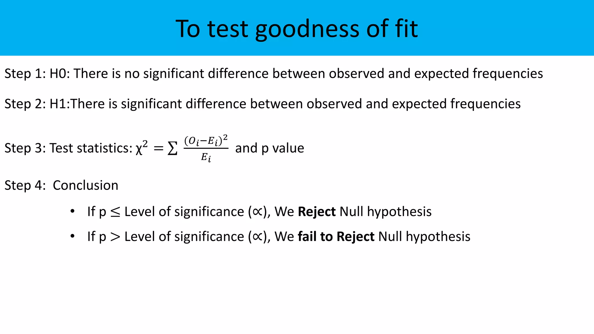 To test goodness of fit
Step 1: H0: There is no significant difference between observed and expected frequencies
Step 2: H1:There is significant difference between observed and expected frequencies
Step 3: Test statistics: χ2 =
(𝑂𝑖−𝐸𝑖)2
𝐸𝑖
and p value
Step 4: Conclusion
• If p ≤ Level of significance (∝), We Reject Null hypothesis
• If p > Level of significance (∝), We fail to Reject Null hypothesis
 