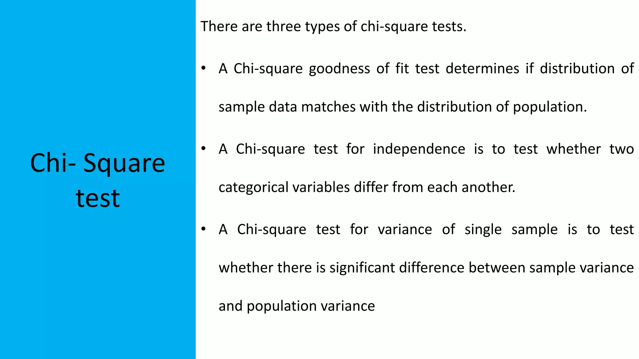 Chi- Square
test
There are three types of chi-square tests.
• A Chi-square goodness of fit test determines if distribution of
sample data matches with the distribution of population.
• A Chi-square test for independence is to test whether two
categorical variables differ from each another.
• A Chi-square test for variance of single sample is to test
whether there is significant difference between sample variance
and population variance
 