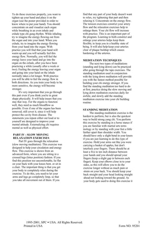  1995-2001, SPC • USA. All Rights Reserved.
Printed in USA Form NO. 95201
3
To do these exercises properly, you want to
tighten up your hand and place it on the
organ (use the poster provided in order to
know where to put your hand). You should
concentrate on and visualize each organ
while breathing in an even inhale and
exhale type chi gung rhythm. While inhaling
try to imagine the energy flowing out from
the organ and into your hand. When you
exhale, try to imagine the energy flowing
from your hand into the organ. With
practice you will find that your hand will
warm up and you will actually feel this
energy flow. Normally, you will feel the
energy leave your hand and go into the
organ on the exhale, after you have been
practicing a while (usually after a week or
two). Feeling the energy leaving your organ
and going into your hand on the inhale
normally takes a lot longer. With practice
you will be able to feel the energy flow in
both directions. As you train your body to be
more sensitive, the energy will become
stronger.
It's very important that you go through
this part even if you think you're in great
shape physically. It will help insure that you
stay that way. For the organs to function
well, they need as much bloodflow as
possible. Even if one of the organs has been
removed, still cover it, since it will help
protect the cavity from disease. The
statements you repeat either out loud or to
yourself are designed to improve your
mental attitude. Externalizing chi requires
mental as well as physical effort.
PART IV - SLOW MOVING
RELAXATION EXERCISES
Part IV goes through the relaxation
(slow moving meditation). This exercise was
designed to help your circulation and energy
flow. This exercise is shown from an
advanced form, where you are sitting in a
crossed legs (lotus position) fashion. If you
find this position too uncomfortable, lie flat
on your back with your knees bent. or sit in
a chair. The important thing is that you get
your body to completely relax during the
exercise. To do this, you need to let your
arms and legs go completely limp, so that
you take all movement out of them. If you
find that any part of your body doesn't want
to relax, try tightening that part and then
relaxing it. Concentrate on the energy flow.
The tension exercises constrict your artery
flow and the relaxation exercises help to
enlarge them. Your chi flow will increase
with practice. This is an important part of
the program. Learning to both constrict and
enlarge your arteries helps keep them
flexible, to keep you in a healthy state of
being. It will also help keep your arteries
clear of plaque buildup which causes
hardening of the arteries.
MEDITATION TECHNIQUES
The next two types of meditations
(standing and lying down) can be practiced
after going through the tape exercises. The
standing meditation used in conjunction
with the lying down meditation will provide
you with the fastest method possible for
building your chi energy stronger. If you
find the standing meditation too hard to do
at first, practice doing the slow moving and
lying down meditation exercises daily for
awhile, and slowly add the standing
meditation exercise into your chi building
routine.
STANDING MEDITATION
The standing meditation exercise is the
hardest to perform, but is also the quickest
way to build strong yang chi. You perform
this exercise by standing in a horse stance if
you are familiar with martial arts term-
inology or by standing with your feet a little
farther apart than shoulder width. You
should have only a slight bend in your knees
if you are just learning to do this type of
exercise. Hold your arms out like you were
carrying a basket of apples, but don't
interlock your fingers. There should be at
least a five to ten inch distance between
your hands and you should spread your
fingers (keep a slight gap in between each
finger). Keep your elbows close in to your
sides, as this will allow you to do the
exercise longer without as much pain or
strain on your back. You should keep your
back straight and your head looking straight
ahead not looking toward the ground. As
your body gets used to doing this exercise it
 