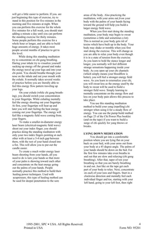  1995-2001, SPC • USA. All Rights Reserved.
Printed in USA Form NO. 95201
4
will get a little easier to perform. If you. are
just beginning this type of exercise, try to
stand in this position for five minutes in the
morning and five minutes at night. When
you can perform this exercise for the whole
five minutes for a full week, you should start
adding a minute a day until you can perform
the standing exercise for thirty minutes.
Some people perform this exercise for a
whole hour or longer, and are able to build
huge amounts of energy. It takes most
people several months of practice to get to
this level.
While doing this standing meditation
try to concentrate on chi gung breathing.
During your inhale try to visualize yourself
sucking up energy off the ground and make
the energy travel up your legs and into your
chi point. You should breathe through your
nose on the inhale and out your mouth with
the exhale. It normally takes several weeks
of practice before you are literally able to
feel this energy flow pattern traveling up
your legs.
On your exhale (while chi gung breath-
ing), you should switch your concentration
to your fingertips. While exhaling mentally
feel the energy shooting out your fingertips.
At first, your fingertips will heat up and
later you will start feeling the heat energy
coming out your fingertips. The energy will
feel like a magnetic field wave coming from.
your fingers.
To make a smaller-in-diameter energy
laser beam (electrical-magnetic field wave)
shoot out your index finger, you should
practice doing the standing meditation with
only your two index fingers pointing at each
other with at least a 3-4 inch gap between
them, with the rest of your hand closed into
a fist. This will allow you to put out the
candle easier.
To create a much wider energy laser
beam shooting from your hands, all you
need to do is turn your hands so that more
of your palm is showing toward each other
and concentrate on the heat energy going
out the palms of your hands. People
normally practice this method to build their
healing power techniques. Used with
acupressure, this type of healing method can
be used for deeper penetration to the sore
areas of the body. Also practicing the
meditation, with your arms out from your
body with the palms of your hands facing
toward the ground will help you build a
larger energy field wave.
When you first start doing the standing
meditation, your body may begin to sweat
(sometimes a little and sometimes a lot).
This is normal as your body gets rid of
toxins which have built up in the body. Your
body may shake or tremble when you first
start doing the exercise. This will change as
you are able to relax your body even though
it is in a state of tension from the exercise.
As you learn to hold the stance longer and
longer, you normally will feel different
strange sensations happening inside your
body. As you open up your chi channels
(which simply means your bloodflow is
better), you will feel a stronger energy field
wave. As you learn to externalize your chi,
you will sweat less as the energy used by the
body to sweat will be used to build a
stronger field wave. Simply learning to
mentally concentrate on the energy flow and
less on your body pain allows this process to
take place.
You use this standing meditation
method to build your yang (repelling) chi
stronger when using it for a steady flow of
energy. You can use the pump build method
on Page 25 of the Chi Power Plus booklet
(and on the tape) if you want to build a
surge of chi quickly for yang throws or
breaks.
LYING DOWN MEDITATION
You should get into a comfortable
position where you are lying flat on your
back on your bed, with your arms out from
your body at a 45 degree angle. The palms of
your hands should be down on the bed. For
the first few minutes take even breaths in
and out that are slow and relaxing (chi gung
breathing). After that, taper of ton your
breathing so that you are barely breathing
in and out. Just like on the tape get each
part of your body to relax. Next, concentrate
on each of your toes and fingers. Start in a
clockwise direction and mentally feel each
individual finger and toe, starting with your
left hand, going to your left foot, then right
 