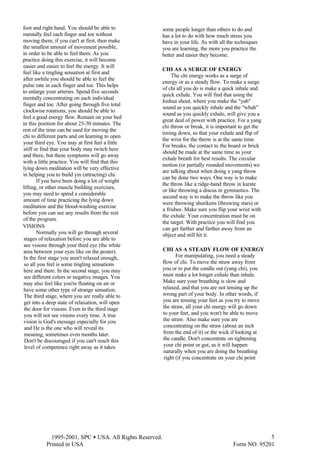  1995-2001, SPC • USA. All Rights Reserved.
Printed in USA Form NO. 95201
5
foot and right hand. You should be able to
mentally feel each finger and toe without
moving them; if you can't at first, then make
the smallest amount of movement possible,
in order to be able to feel them. As you
practice doing this exercise, it will become
easier and easier to feel the energy. It will
feel like a tingling sensation at first and
after awhile you should be able to feel the
pulse rate in each finger and toe. This helps
to enlarge your arteries. Spend five seconds
mentally concentrating on each individual
finger and toe. After going through five total
clockwise rotations, you should be able to
feel a good energy flow. Remain on your bed
in this position for about 25-30 minutes. The
rest of the time can be used for moving the
chi to different parts and on learning to open
your third eye. You may at first feel a little
stiff or find that your body may twitch here
and there, but these symptoms will go away
with a little practice. You will find that this
lying down meditation will be very effective
in helping you to build yin (attracting) chi.
If you have been doing a lot of weight
lifting, or other muscle building exercises,
you may need to spend a considerable
amount of time practicing the lying down
meditation and the blood-washing exercise
before you can see any results from the rest
of the program.
VISIONS
Normally you will go through several
stages of relaxation before you are able to
see visions through your third eye (the white
area between your eyes like on the poster).
In the first stage you aren't relaxed enough,
so all you feel is some tingling sensations
here and there. In the second stage, you may
see different colors or negative images. You
may also feel like you're floating on air or
have some other type of strange sensation.
The third stage, where you are really able to
get into a deep state of relaxation, will open
the door for visions. Even in the third stage
you will not see visions every time. A true
vision is God's message especially for you
and He is the one who will reveal its
meaning, sometimes even months later.
Don't be discouraged if you can't reach this
level of competence right away as it takes
some people longer than others to do and
has a lot to do with how much stress you
have in your life. As with all the techniques
you are learning, the more you practice the
better and easier they become.
CHI AS A SURGE OF ENERGY
The chi energy works as a surge of
energy or as a steady flow. To make a surge
of chi all you do is make a quick inhale and
quick exhale. You will find that using the
Joshua shout, where you make the "yah"
sound as you quickly inhale and the "whah"
sound as you quickly exhale, will give you a
great deal of power with practice. For a yang
chi throw or break, it is important to get the
timing down, so that your exhale and flip of
the wrist for the throw is at the same time.
For breaks, the contact to the board or brick
should be made at the same time as your
exhale breath for best results. The circular
motion (or partially rounded movements) we
are talking about when doing a yang throw
can be done two ways. One way is to make
the throw like a ridge-hand throw in karate
or like throwing a discus in gymnastics. The
second way is to make the throw like you
were throwing shurikens (throwing stars) or
a frisbee. Make sure you flip your wrist with
the exhale. Your concentration must be on
the target. With practice you will find you
can get farther and farther away from an
object and still hit it.
CHI AS A STEADY FLOW OF ENERGY
For manipulating, you need a steady
flow of chi. To move the straw away from
you or to put the candle out (yang chi), you
must make a lot longer exhale than inhale.
Make sure your breathing is slow and
relaxed, and that you are not tensing up the
wrong part of your body. In other words, if
you are tensing your feet as you try to move
the straw, all your chi energy will go down
to your feet, and you won't be able to move
the straw. Also make sure you are
concentrating on the straw (about an inch
from the end of it) or the wick if looking at
the candle. Don't concentrate on tightening
your chi point or gut, as it will happen
naturally when you are doing the breathing
right (if you concentrate on your chi point
 