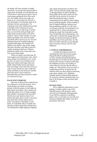  1995-2001, SPC • USA. All Rights Reserved.
Printed in USA Form NO. 95201
6
the energy will come out there or simply
stay there). As you get better and are able to
create more chi energy you will find that you
will not have to tense up your body or use as
much energy getting the chi to flow out of
you. The candle exercise may make you
break out in a sweat when you first try it,
but with practice it will become easier to do
and take a lot less concentration. Try
cutting the wick of the candle down as much
as possible (until it almost goes out by
itself). When you are able to get it out like
that, you can let the wick get longer and
longer until you don't need to cut it down
anymore. Then to make it harder, try to get
farther and farther away from the candle
and still be able to get it to go out. You will
find practicing your standing meditation
using the index finger only method will
enhance your ability to put out the candle,
since this will allow your body to put off a
smaller in diameter field wave. Practice
putting the candle out by using either your
eyes or your index finger.
When you inhale, your body puts off
more negative ions than positive ones, which
causes things to be attracted to you. To get
the straw to come to you, breathe yin chi.
Make your inhale much longer than your
exhale. Deep breathe slowly and relaxed.
Point your finger at the end of the straw you
want to come toward you, take a long slow
inhale, and think in your mind you want the
end of the straw to turn toward you.
Remember that your focus must be on where
you want the chi to go.
PALM TEST EXERCISE
One way to check on how much chi you
have right now is to do this exercise. Sit or
stand, putting your hands in a praying
position (where the palms of your hands are
right against each other). Next, spread your
hands apart about 10 to 15 inches, keeping
them parallel or horizontal with each other.
Slowly move your hands an inch or two
toward each other, then an inch or two away
from each other. Slowly repeat several
times. Concentrate on the palms of your
hands. You should be able to mentally feel
the palms without physically touching them.
You should feel a slight tingling or magnetic
type energy flowing from one palm to the
other. You may feel this energy right away
or through practice be able to develop it.
Most people will be able to feel it the first
time they try the exercise. If you have a
hard time feeling the energy, start by
concentrating on one palm at a time, feeling
the air touching the palm. There's usually at
least 20 degrees difference between your
body temperature and the air in the room,
so with just a little bit of concentration, you
should feel the air. Then concentrate on
feeling the energy flow from palm to palm.
You will find that with a little practice, you
will be able to still feel this energy flow even
though you spread your hands out farther
and farther away from each other. Try this
Palm Test before and after you go through
the chi exercises, and you will see a big
difference.
A TYPICAL CHI PROGRAM
A typical chi program consists of:
stretching and warm up exercises, going
through the blood washing/sensitivity
exercise, listening and going through the
provided tape (or one that you have recorded
with just the exercises on them), performing
the meditation exercises and working on
some of the chi exercises like the straw or
candle, etc. Then practice your own style of
conditioning exercises or martial arts for
whatever style you enjoy doing (or practicing
yoga, katas, aerobics, etc.). Beginners
normally spend 45 minutes daily doing the
chi exercises, and later extend the time to an
hour or 90 minutes as they train their body
to handle it.
PLEASE NOTE:
We've added this information to your
package to further explain some of the
important points of the program, and to
cover the most frequently asked questions.
If you still have questions or problems,
please write, or call when you can talk to an
instructor, Monday thru Friday, noon till 8
pm Eastern Time Zone.
 