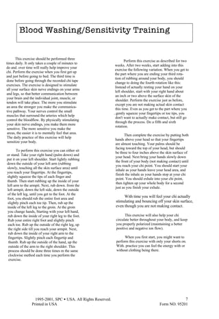  1995-2001, SPC • USA. All Rights Reserved.
Printed in USA Form NO. 95201
7
Perform this exercise as described for two
weeks. After two weeks, start adding into this
exercise the following variation. When you get to
the part where you are ending your third rota-
tion of rubbing around your body, you should
change to doing the fourth rotation like this:
Instead of actually resting your hand on your
left shoulder, start with your right hand about
an inch or two above the surface skin of the
shoulder. Perform the exercise just as before,
except you are not making actual skin contact
this time. Even as you get to the part where you
. gently squeeze your fingertips or toe tips, you
don't want to actually make contact, but still go
through the process. Do a fifth and sixth
rotation.
Then complete the exercise by putting both
hands above your head so that your fingertips
are almost touching. Your palms should be
facing toward the top of your head, but should
be three to four inches above the skin surface of
your head. Next bring your hands slowly down
the front of your body (not making contact) until
you reach your chi point. You should start your
inhale as your hands leave your head area, and
finish the inhale as your hands stop at your chi
point. You should exhale into your chi point,
then tighten up your whole body for a second
just as you finish your exhale.
With time you will feel your chi actually
stimulating and bouncing off your skin surface,
even though you are not making contact.
This exercise will also help your chi
circulate better throughout your body, and keep
you properly polarized (maintaining a better
positive and negative ion flow).
When you first start, you might want to
perform this exercise with only your shorts on.
With. practice you can feel the energy with or
without clothing being there.
This exercise should be performed three
times daily. It only takes a couple of minutes to
do and. over time will really help improve your
chi. Perform the exercise when you first get up
and just before going to bed. The third time is
done before going through the recorded chi tape
exercises. The exercise is designed to stimulate
all your surface skin nerve endings on your arms
and legs, so that better communication between
your brain and the individual joint, muscle, or
tendon will take place. The more you stimulate
an area the stronger you make the communica-
tive pathway. Your nerves control the small
muscles that surround the arteries which help
control the bloodflow. By physically stimulating
your skin nerve endings, you make them more
sensitive. The more sensitive you make the
areas, the easier it is to mentally feel that area.
The daily practice of this exercise will help
sensitize your body.
To perform this exercise you can either sit
or stand. Take your right hand (palm down) and
put it on your left shoulder. Start lightly rubbing
down the outside of your left arm (rubbing
slowly, touching all the skin surface area) until
you reach your fingertips. At the fingertips,
shghtly squeeze the tips of each finger and
thumb. Then start rubbing up the inside of your
left arm to the armpit. Next, rub down. from the
left armpit, down the left side, down the outside
of the left leg, until you get to the foot. At the
foot, you should rub the entire foot area and
slightly pinch each toe tip. Then, rub up the
inside of the left leg to the groin. At the groin
you change hands, Starting with your left hand,
rub down the inside of your right leg to the foot.
Rub your entire right foot and slightly pinch
each toe. Rub up the outside of the right leg, up
the right side till you reach your armpit. Next,
rub down the inside of your right arm to the
fingertips. Slightly pinch each fingertip and
thumb. Rub up the outside of the hand, up the
outside of the arm to the right shoulder. This
process should be done three times m the same
clockwise method each time you perform the
exercise.
Blood Washing/Sensitivity Training
Blood Washing/Sensitivity Training
 