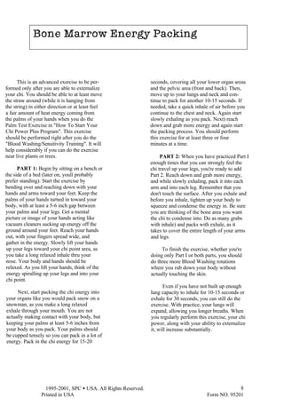  1995-2001, SPC • USA. All Rights Reserved.
Printed in USA Form NO. 95201
8
seconds, covering all your lower organ areas
and the pelvic area (front and back). Then,
move up to your lungs and neck and con-
tinue to pack for another 10-15 seconds. If
needed, take a quick inhale of air before you
continue to the chest and neck. Again start
slowly exhaling as you pack. Next) reach
down and grab more energy and again start
the packing process. You should perform
this exercise for at least three or four
minutes at a time.
PART 2: When you have practiced Part I
enough times that you can strongly feel the
chi travel up your legs, you're ready to add
Part 2. Reach down and grab more energy,
and while slowly exhaling, pack it into each
arm and into each leg. Remember that you
don't touch the surface. After you exhale and
before you inhale, tighten up your body to
squeeze and condense the energy in. Be sure
you are thinking of the bone area you want
the chi to condense into. Do as many grabs
with inhale) and packs with exhale, as it
takes to cover the entire length of your arms
and legs.
To finish the exercise, whether you're
doing only Part I or both parts, you should
do three more Blood Washing rotations
where you rub down your body without
actually touching the skin.
Even if you have not built up enough
lung capacity to inhale for 10-15 seconds or
exhale for 30 seconds, you can still do the
exercise. With practice, your lungs will
expand, allowing you longer breaths. When
you regularly perform this exercise, your chi
power, along with your ability to externalize
it, will increase substantially.
This is an advanced exercise to be per-
formed only after you are able to externalize
your chi. You should be able to at least move
the straw around (while it is hanging from
the string) in either direction or at least feel
a fair amount of heat energy coming from
the palms of your hands when you do the
Palm Test Exercise in "How To Start Your
Chi Power Plus Program". This exercise
should be performed right after you do the
"Blood Washing/Sensitivity Training". It will
help considerably if you can do the exercise
near live plants or trees.
PART 1: Begin by sitting on a bench or
the side of a bed (later on, youll probably
prefer standing). Start the exercise by
bending over and reaching down with your
hands and arms toward your feet. Keep the
palms of your hands turned in toward your
body, with at least a 5-6 inch gap between
your palms and your legs. Get a mental
picture or image of your hands acting like
vacuum cleaners sucking up energy off the
ground around your feet. Reach your hands
out, with your fingers spread wide, and
gather in the energy. Slowly lift your hands
up your legs toward your chi point area, as
you take a long relaxed inhale thru your
nose. Your body and hands should be
relaxed. As you lift your hands, think of the
energy spiralling up your legs and into your
chi point.
Next, start packing the chi energy into
your organs like you would pack snow on a
snowman, as you make a long relaxed
exhale through your mouth. You are not
actually making contact with your body, but
keeping your palms at least 5-6 inches from
your body as you pack. Your palms should
be cupped tensely so you can pack in a lot of
energy. Pack in the chi energy for 15-20
Bone Marrow Energy Packing
Bone Marrow Energy Packing
 