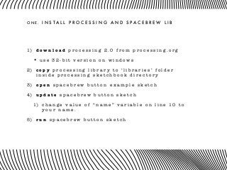O N E . I N S T A L L P R O C E S S I N G A N D S P A C E B R E W L I B
1) d o w n l o a d p r o c e s s i n g 2 . 0 f r o m p r o c e s s i n g . o r g
• u s e 3 2 - b i t v e r s i o n o n w i n d o w s
2) c o p y p r o c e s s i n g l i b r a r y t o ‘ l i b r a r i e s ’ f o l d e r
i n s i d e p r o c e s s i n g s k e t c h b o o k d i r e c t o r y
3) o p e n s p a c e b r e w b u t t o n e x a m p l e s k e t c h
4) u p d a t e s p a c e b r e w b u t t o n s k e t c h
1) c h a n g e v a l u e o f “ n a m e ” v a r i a b l e o n l i n e 1 0 t o
y o u r n a m e .
5) r u n s p a c e b r e w b u t t o n s k e t c h
 
