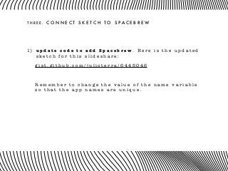 T H R E E . C O N N E C T S K E T C H T O S P A C E B R E W
1) u p d a t e c o d e t o a d d S p a c e b r e w . H e r e i s t h e u p d a t e d
s k e t c h f o r t h i s s l i d e s h a r e :
g i s t . g i t h u b . c o m / j u l i o t e r r a / 6 4 4 5 0 4 6
R e m e m b e r t o c h a n g e t h e v a l u e o f t h e n a m e v a r i a b l e
s o t h a t t h e a p p n a m e s a r e u n i q u e .
 