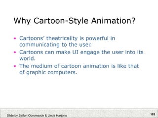 102
Slide by Saifon Obromsook & Linda Harjono
Why Cartoon-Style Animation?
• Cartoons’ theatricality is powerful in
communicating to the user.
• Cartoons can make UI engage the user into its
world.
• The medium of cartoon animation is like that
of graphic computers.
 