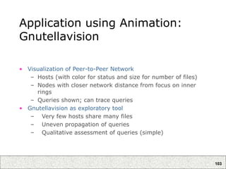 103
Application using Animation:
Gnutellavision
• Visualization of Peer-to-Peer Network
– Hosts (with color for status and size for number of files)
– Nodes with closer network distance from focus on inner
rings
– Queries shown; can trace queries
• Gnutellavision as exploratory tool
– Very few hosts share many files
– Uneven propagation of queries
– Qualitative assessment of queries (simple)
 