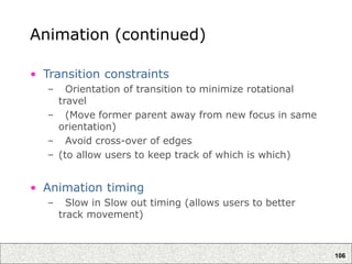 106
Animation (continued)
• Transition constraints
– Orientation of transition to minimize rotational
travel
– (Move former parent away from new focus in same
orientation)
– Avoid cross-over of edges
– (to allow users to keep track of which is which)
• Animation timing
– Slow in Slow out timing (allows users to better
track movement)
 