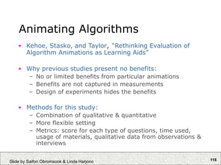 116
Slide by Saifon Obromsook & Linda Harjono
Animating Algorithms
• Kehoe, Stasko, and Taylor, “Rethinking Evaluation of
Algorithm Animations as Learning Aids”
• Why previous studies present no benefits:
– No or limited benefits from particular animations
– Benefits are not captured in measurements
– Design of experiments hides the benefits
• Methods for this study:
– Combination of qualitative & quantitative
– More flexible setting
– Metrics: score for each type of questions, time used,
usage of materials, qualitative data from observations &
interviews
 