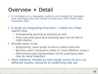 122
Overview + Detail
• K. Hornbaek et al., Navigation patterns and Usability of Zoomable
User Interfaces with and without an Overview, ACM TOCHI, 9(4),
December 2002.
• A study on integrating Overview + Detail on a Map
search task
– Incorporating panning & zooming as well.
– They note that panning & zooming does not do well in
most studies.
• Results seem to be
– Subjectively, users prefer to have a linked overview
– But they aren’t necessarily faster or more effective using it
– Well-constructed representation of the underlying data
may be more important.
• More research needed as each study seems to turn up
different results, sensitive to underlying test set.
 