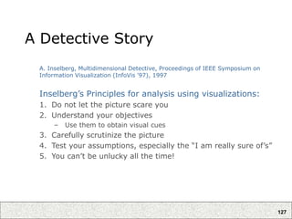 127
A Detective Story
A. Inselberg, Multidimensional Detective, Proceedings of IEEE Symposium on
Information Visualization (InfoVis '97), 1997
Inselberg’s Principles for analysis using visualizations:
1. Do not let the picture scare you
2. Understand your objectives
– Use them to obtain visual cues
3. Carefully scrutinize the picture
4. Test your assumptions, especially the “I am really sure of’s”
5. You can’t be unlucky all the time!
 