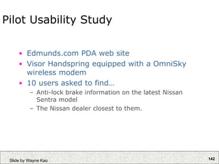 142
Slide by Wayne Kao
Pilot Usability Study
• Edmunds.com PDA web site
• Visor Handspring equipped with a OmniSky
wireless modem
• 10 users asked to find…
– Anti-lock brake information on the latest Nissan
Sentra model
– The Nissan dealer closest to them.
 