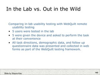 143
Slide by Wayne Kao
In the Lab vs. Out in the Wild
Comparing in-lab usability testing with WebQuilt remote
usability testing
• 5 users were tested in the lab
• 5 were given the device and asked to perform the task
at their convenience
• All task directions, demographic data, and follow up
questionnaire data was presented and collected in web
forms as part of the WebQuilt testing framework.
 