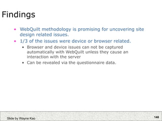148
Slide by Wayne Kao
Findings
• WebQuilt methodology is promising for uncovering site
design related issues.
• 1/3 of the issues were device or browser related.
• Browser and device issues can not be captured
automatically with WebQuilt unless they cause an
interaction with the server
• Can be revealed via the questionnaire data.
 