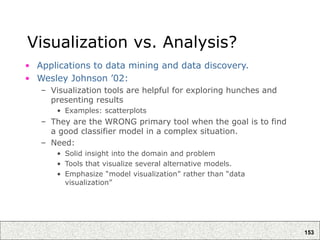 153
Visualization vs. Analysis?
• Applications to data mining and data discovery.
• Wesley Johnson ’02:
– Visualization tools are helpful for exploring hunches and
presenting results
• Examples: scatterplots
– They are the WRONG primary tool when the goal is to find
a good classifier model in a complex situation.
– Need:
• Solid insight into the domain and problem
• Tools that visualize several alternative models.
• Emphasize “model visualization” rather than “data
visualization”
 