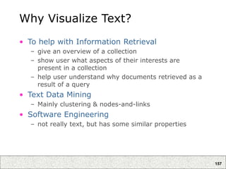 157
Why Visualize Text?
• To help with Information Retrieval
– give an overview of a collection
– show user what aspects of their interests are
present in a collection
– help user understand why documents retrieved as a
result of a query
• Text Data Mining
– Mainly clustering & nodes-and-links
• Software Engineering
– not really text, but has some similar properties
 