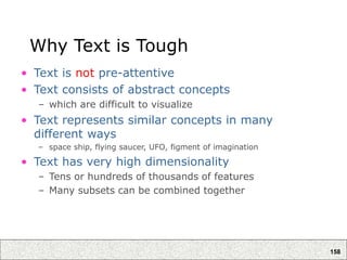 158
Why Text is Tough
• Text is not pre-attentive
• Text consists of abstract concepts
– which are difficult to visualize
• Text represents similar concepts in many
different ways
– space ship, flying saucer, UFO, figment of imagination
• Text has very high dimensionality
– Tens or hundreds of thousands of features
– Many subsets can be combined together
 