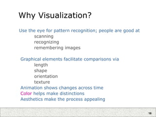 16
Why Visualization?
Use the eye for pattern recognition; people are good at
scanning
recognizing
remembering images
Graphical elements facilitate comparisons via
length
shape
orientation
texture
Animation shows changes across time
Color helps make distinctions
Aesthetics make the process appealing
 