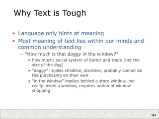 161
Why Text is Tough
• Language only hints at meaning
• Most meaning of text lies within our minds and
common understanding
– “How much is that doggy in the window?”
• how much: social system of barter and trade (not the
size of the dog)
• “doggy” implies childlike, plaintive, probably cannot do
the purchasing on their own
• “in the window” implies behind a store window, not
really inside a window, requires notion of window
shopping
 